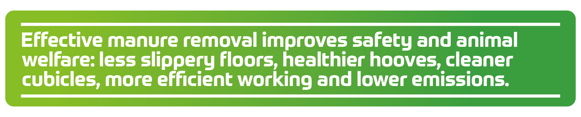 Effective manure removal improves safety and animal welfare: less slippery floors, healthier hooves, cleaner cubicles, more efficient working and lower emissions.